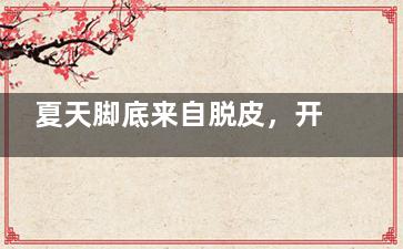 夏天脚底来自脱皮，开裂 夏季脚底脱皮干玉师袁认陈七裂怎么办